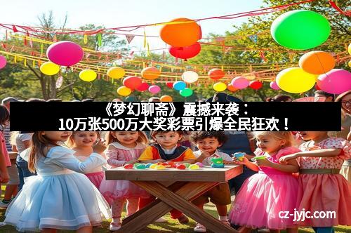 《梦幻聊斋》震撼来袭：10万张500万大奖彩票引爆全民狂欢！